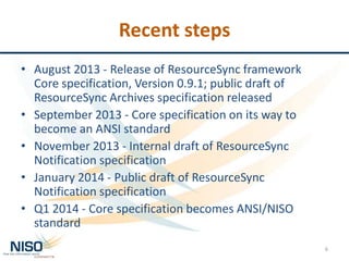 Recent steps
• August 2013 - Release of ResourceSync framework
Core specification, Version 0.9.1; public draft of
ResourceSync Archives specification released
• September 2013 - Core specification on its way to
become an ANSI standard
• November 2013 - Internal draft of ResourceSync
Notification specification
• January 2014 - Public draft of ResourceSync
Notification specification
• Q1 2014 - Core specification becomes ANSI/NISO
standard
6