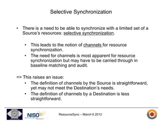 Selective Synchronization

• There is a need to be able to synchronize with a limited set of a
  Source’s resources: selective synchronization.

    • This leads to the notion of channels for resource
      synchronization.
    • The need for channels is most apparent for resource
      synchronization but may have to be carried through in
      baseline matching and audit.

=> This raises an issue:
    • The definition of channels by the Source is straightforward,
       yet may not meet the Destination’s needs.
    • The definition of channels by a Destination is less
       straightforward.


                     ResourceSync – March 6 2012
 