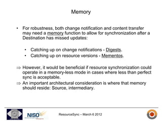Memory

• For robustness, both change notification and content transfer
  may need a memory function to allow for synchronization after a
  Destination has missed updates:

   • Catching up on change notifications - Digests.
   • Catching up on resource versions - Mementos.

  However, it would be beneficial if resource synchronization could
  operate in a memory-less mode in cases where less than perfect
  sync is acceptable.
  An important architectural consideration is where that memory
  should reside: Source, intermediary.




                    ResourceSync – March 6 2012
 