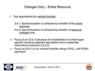 Changes Only – Entire Resource

• Two approaches for content transfer:

   2.b.1. Synchronization is achieved by transfer of the entire
       resource.
   2.b.2. Synchronization is achieved by transfer of resource
       changes only.

   Focus is on (2.b.1) because of complexities re content-type-
   specific resource segment description and re-assembly
   instructions involved in (2.b.2).
   Focus re (2.b.1) is on content transfer using a PULL, not PUSH,
   approach.




                    ResourceSync – March 6 2012
 