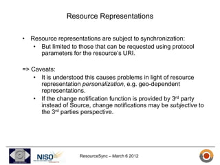 Resource Representations

• Resource representations are subject to synchronization:
   • But limited to those that can be requested using protocol
     parameters for the resource’s URI.

=> Caveats:
    • It is understood this causes problems in light of resource
      representation personalization, e.g. geo-dependent
      representations.
    • If the change notification function is provided by 3rd party
      instead of Source, change notifications may be subjective to
      the 3rd parties perspective.




                    ResourceSync – March 6 2012
 