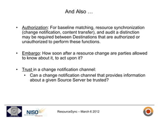 And Also …

• Authorization: For baseline matching, resource synchronization
  (change notification, content transfer), and audit a distinction
  may be required between Destinations that are authorized or
  unauthorized to perform these functions.

• Embargo: How soon after a resource change are parties allowed
  to know about it, to act upon it?

• Trust in a change notification channel:
   • Can a change notification channel that provides information
      about a given Source Server be trusted?




                     ResourceSync – March 6 2012
 