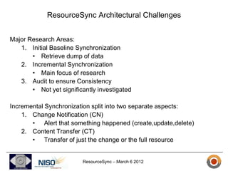 ResourceSync Architectural Challenges


Major Research Areas:
   1. Initial Baseline Synchronization
       • Retrieve dump of data
   2. Incremental Synchronization
       • Main focus of research
   3. Audit to ensure Consistency
       • Not yet significantly investigated

Incremental Synchronization split into two separate aspects:
    1. Change Notification (CN)
       • Alert that something happened (create,update,delete)
    2. Content Transfer (CT)
       • Transfer of just the change or the full resource


                         ResourceSync – March 6 2012
 
