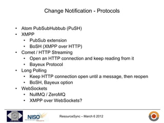 Change Notification - Protocols


• Atom PubSubHubbub (PuSH)
• XMPP
   • PubSub extension
   • BoSH (XMPP over HTTP)
• Comet / HTTP Streaming
   • Open an HTTP connection and keep reading from it
   • Bayeux Protocol
• Long Polling
   • Keep HTTP connection open until a message, then reopen
   • BoSH, Bayeux option
• WebSockets
   • NullMQ / ZeroMQ
   • XMPP over WebSockets?


                   ResourceSync – March 6 2012
 