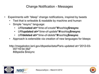 Change Notification - Messages


• Experiments with “bleep” change notifications, inspired by tweets
   • Text that is writeable & readable by machine and human
   • Simple “resync” language:
      • URIcreated at=“time-of-create”#hashtag$resync
      • URIupdated at=“time-of-update”#hashtag$resync
      • URIdeleted at=“time-of-delete”#hashtag$resync
   • Approach is extensible via creation of new languages for bleeps

   http://megalodon.lanl.gov/dbpedia/data/Paris updated at=“2012-03-
      05T19:54:39Z”
      #dbpedia $resync




                        ResourceSync – March 6 2012
 