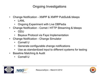 Ongoing Investigations


• Change Notification - XMPP & XMPP PubSub& bleeps
   • LANL
   • Ongoing Experiment with Live DBPedia
• Change Notification - Comet / HTTP Streaming & bleeps
   • ODU
   • Bayeux Protocol via Faye Implementation
• Change Notification - Change Simulator
   • Cornell U
   • Generate configurable change notifications
   • Use as standardized input to different systems for testing
• Baseline Matching & Audit
   • Cornell U



                     ResourceSync – March 6 2012
 