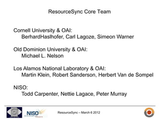 ResourceSync Core Team


Cornell University & OAI:
   BerhardHaslhofer, Carl Lagoze, Simeon Warner

Old Dominion University & OAI:
   Michael L. Nelson

Los Alamos National Laboratory & OAI:
   Martin Klein, Robert Sanderson, Herbert Van de Sompel

NISO:
   Todd Carpenter, Nettie Lagace, Peter Murray


                 ResourceSync – March 6 2012
 