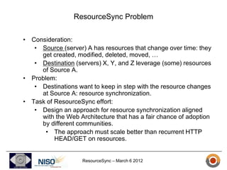 ResourceSync Problem

• Consideration:
   • Source (server) A has resources that change over time: they
     get created, modified, deleted, moved, …
   • Destination (servers) X, Y, and Z leverage (some) resources
     of Source A.
• Problem:
   • Destinations want to keep in step with the resource changes
     at Source A: resource synchronization.
• Task of ResourceSync effort:
   • Design an approach for resource synchronization aligned
     with the Web Architecture that has a fair chance of adoption
     by different communities.
       • The approach must scale better than recurrent HTTP
          HEAD/GET on resources.


                    ResourceSync – March 6 2012
 