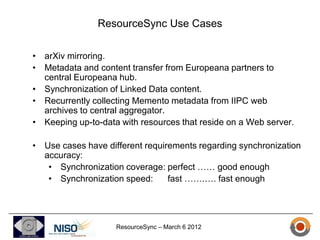 ResourceSync Use Cases

• arXiv mirroring.
• Metadata and content transfer from Europeana partners to
  central Europeana hub.
• Synchronization of Linked Data content.
• Recurrently collecting Memento metadata from IIPC web
  archives to central aggregator.
• Keeping up-to-data with resources that reside on a Web server.

• Use cases have different requirements regarding synchronization
  accuracy:
   • Synchronization coverage: perfect …… good enough
   • Synchronization speed:      fast …….…. fast enough




                    ResourceSync – March 6 2012
 