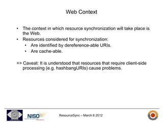 Web Context

• The context in which resource synchronization will take place is
  the Web.
• Resources considered for synchronization:
   • Are identified by dereference-able URIs.
   • Are cache-able.

=> Caveat: It is understood that resources that require client-side
   processing (e.g. hashbangURIs) cause problems.




                     ResourceSync – March 6 2012
 