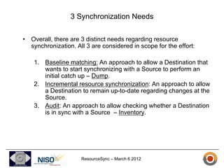 3 Synchronization Needs

• Overall, there are 3 distinct needs regarding resource
  synchronization. All 3 are considered in scope for the effort:

    1. Baseline matching: An approach to allow a Destination that
       wants to start synchronizing with a Source to perform an
       initial catch up – Dump.
    2. Incremental resource synchronization: An approach to allow
       a Destination to remain up-to-date regarding changes at the
       Source.
    3. Audit: An approach to allow checking whether a Destination
       is in sync with a Source – Inventory.




                     ResourceSync – March 6 2012
 