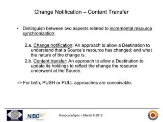 Change Notification – Content Transfer

• Distinguish between two aspects related to incremental resource
  synchronization:

   2.a. Change notification: An approach to allow a Destination to
      understand that a Source’s resource has changed; and what
      the nature of the change is.
   2.b. Content transfer: An approach to allow a Destination to
      update its holdings to reflect the change the resource
      underwent at the Source.

=> For both, PUSH or PULL approaches are conceivable.




                    ResourceSync – March 6 2012
 