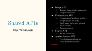 Shared APIs
http://iiif.io/api/
● Image API
○ Transfer image pixels, regions, etc.
○ Image manipulation
● Presentation API
○ Presentation of an object (pixels +
navigation and metadata)
○ Easily share and re-use, mix and
match content
○ Annotate content
● Search API
○ Search annotations
● Authentication API
○ Provide interoperability for
access-restricted content
 