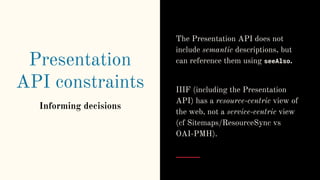 Presentation
API constraints
Informing decisions
The Presentation API does not
include semantic descriptions, but
can reference them using seeAlso.
IIIF (including the Presentation
API) has a resource-centric view of
the web, not a service-centric view
(cf Sitemaps/ResourceSync vs
OAI-PMH).
 