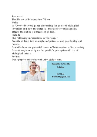 Resource:
The Threat of Bioterrorism Video
Write
a 700 to 850-word paper discussing the goals of biological
terrorism and how the potential threat of terrorist activity
effects the public’s perception of risk.
Include
the following information in your paper:
Provide at least two examples of potential and past biological
threats.
Describe how the potential threat of bioterrorism affects society
Discuss ways to mitigate the public’s perception of risk of
biological threats.
Format
your paper consistent with APA guidelines.
 