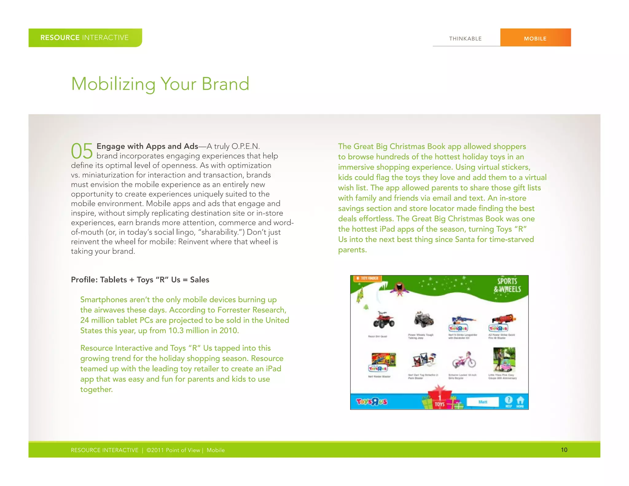 RESOURCE INTERACTIVE                                                                                     THINK ABLE            MOBILE




      Mobilizing Your Brand


      05      Engage with Apps and Ads—A truly O.P.E.N.
              brand incorporates engaging experiences that help
      define its optimal level of openness. As with optimization
                                                                          The Great Big Christmas Book app allowed shoppers
                                                                          to browse hundreds of the hottest holiday toys in an
                                                                          immersive shopping experience. Using virtual stickers,
      vs. miniaturization for interaction and transaction, brands         kids could flag the toys they love and add them to a virtual
      must envision the mobile experience as an entirely new              wish list. The app allowed parents to share those gift lists
      opportunity to create experiences uniquely suited to the
                                                                          with family and friends via email and text. An in-store
      mobile environment. Mobile apps and ads that engage and
                                                                          savings section and store locator made finding the best
      inspire, without simply replicating destination site or in-store
      experiences, earn brands more attention, commerce and word-         deals effortless. The Great Big Christmas Book was one
      of-mouth (or, in today’s social lingo, “sharability.”) Don’t just   the hottest iPad apps of the season, turning Toys “R”
      reinvent the wheel for mobile: Reinvent where that wheel is         Us into the next best thing since Santa for time-starved
      taking your brand.                                                  parents.


      Profile: Tablets + Toys “R” Us = Sales

         Smartphones aren’t the only mobile devices burning up
         the airwaves these days. According to Forrester Research,
         24 million tablet PCs are projected to be sold in the United
         States this year, up from 10.3 million in 2010.

         Resource Interactive and Toys “R” Us tapped into this
         growing trend for the holiday shopping season. Resource
         teamed up with the leading toy retailer to create an iPad
         app that was easy and fun for parents and kids to use
         together.




      RESOURCE INTERACTIVE | ©2011 Point of View | Mobile                                                                                10
 