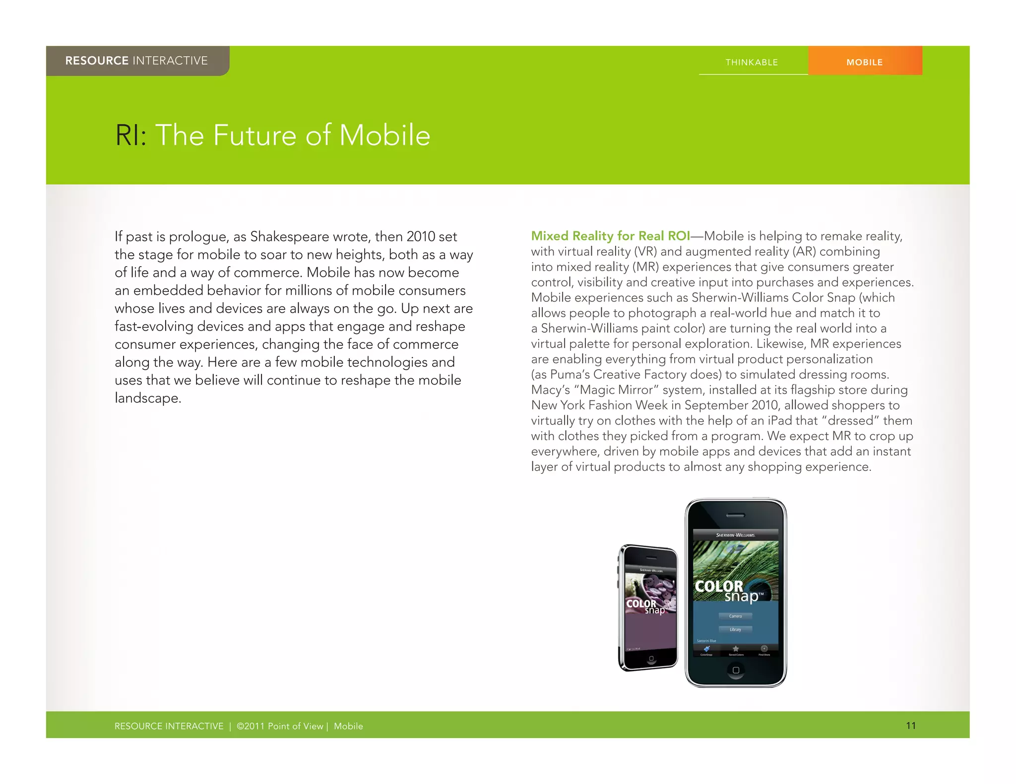 RESOURCE INTERACTIVE                                                                                  THINK ABLE            MOBILE




      RI: The Future of Mobile


      If past is prologue, as Shakespeare wrote, then 2010 set     Mixed Reality for Real ROI—Mobile is helping to remake reality,
      the stage for mobile to soar to new heights, both as a way   with virtual reality (VR) and augmented reality (AR) combining
      of life and a way of commerce. Mobile has now become         into mixed reality (MR) experiences that give consumers greater
                                                                   control, visibility and creative input into purchases and experiences.
      an embedded behavior for millions of mobile consumers        Mobile experiences such as Sherwin-Williams Color Snap (which
      whose lives and devices are always on the go. Up next are    allows people to photograph a real-world hue and match it to
      fast-evolving devices and apps that engage and reshape       a Sherwin-Williams paint color) are turning the real world into a
      consumer experiences, changing the face of commerce          virtual palette for personal exploration. Likewise, MR experiences
      along the way. Here are a few mobile technologies and        are enabling everything from virtual product personalization
      uses that we believe will continue to reshape the mobile     (as Puma’s Creative Factory does) to simulated dressing rooms.
                                                                   Macy’s “Magic Mirror” system, installed at its flagship store during
      landscape.                                                   New York Fashion Week in September 2010, allowed shoppers to
                                                                   virtually try on clothes with the help of an iPad that “dressed” them
                                                                   with clothes they picked from a program. We expect MR to crop up
                                                                   everywhere, driven by mobile apps and devices that add an instant
                                                                   layer of virtual products to almost any shopping experience.




      RESOURCE INTERACTIVE | ©2011 Point of View | Mobile                                                                              11
 