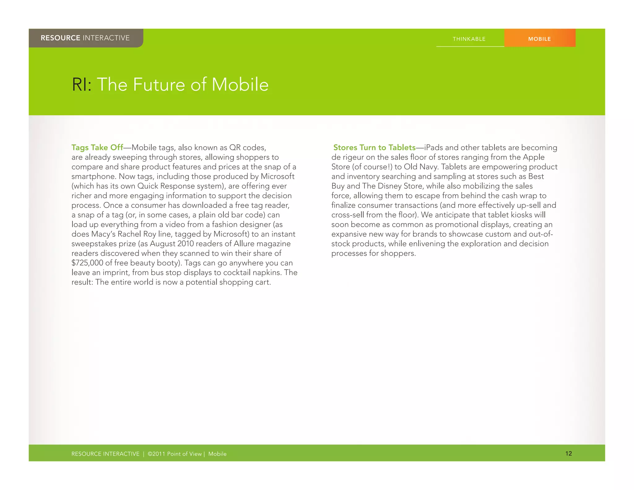 RESOURCE INTERACTIVE                                                                                        THINK ABLE            MOBILE




      RI: The Future of Mobile


      Tags Take Off—Mobile tags, also known as QR codes,                   Stores Turn to Tablets—iPads and other tablets are becoming
      are already sweeping through stores, allowing shoppers to           de rigeur on the sales floor of stores ranging from the Apple
      compare and share product features and prices at the snap of a      Store (of course!) to Old Navy. Tablets are empowering product
      smartphone. Now tags, including those produced by Microsoft         and inventory searching and sampling at stores such as Best
      (which has its own Quick Response system), are offering ever        Buy and The Disney Store, while also mobilizing the sales
      richer and more engaging information to support the decision        force, allowing them to escape from behind the cash wrap to
      process. Once a consumer has downloaded a free tag reader,          finalize consumer transactions (and more effectively up-sell and
      a snap of a tag (or, in some cases, a plain old bar code) can       cross-sell from the floor). We anticipate that tablet kiosks will
      load up everything from a video from a fashion designer (as         soon become as common as promotional displays, creating an
      does Macy’s Rachel Roy line, tagged by Microsoft) to an instant     expansive new way for brands to showcase custom and out-of-
      sweepstakes prize (as August 2010 readers of Allure magazine        stock products, while enlivening the exploration and decision
      readers discovered when they scanned to win their share of          processes for shoppers.
      $725,000 of free beauty booty). Tags can go anywhere you can
      leave an imprint, from bus stop displays to cocktail napkins. The
      result: The entire world is now a potential shopping cart.




      RESOURCE INTERACTIVE | ©2011 Point of View | Mobile                                                                                     12
 