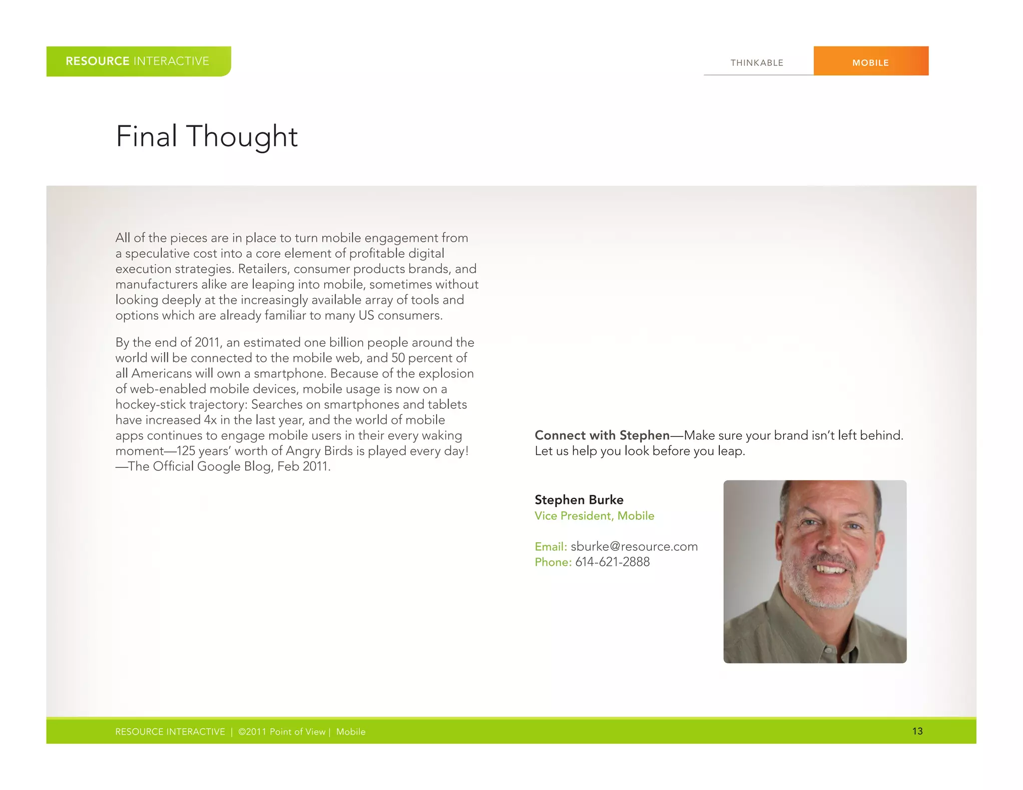 RESOURCE INTERACTIVE                                                                                   THINK ABLE          MOBILE




      Final Thought


      All of the pieces are in place to turn mobile engagement from
      a speculative cost into a core element of profitable digital
      execution strategies. Retailers, consumer products brands, and
      manufacturers alike are leaping into mobile, sometimes without
      looking deeply at the increasingly available array of tools and
      options which are already familiar to many US consumers.

      By the end of 2011, an estimated one billion people around the
      world will be connected to the mobile web, and 50 percent of
      all Americans will own a smartphone. Because of the explosion
      of web-enabled mobile devices, mobile usage is now on a
      hockey-stick trajectory: Searches on smartphones and tablets
      have increased 4x in the last year, and the world of mobile
      apps continues to engage mobile users in their every waking       Connect with Stephen—Make sure your brand isn’t left behind.
      moment—125 years’ worth of Angry Birds is played every day!       Let us help you look before you leap.
      —The Official Google Blog, Feb 2011.

                                                                        Stephen Burke
                                                                        Vice President, Mobile

                                                                        Email: sburke@resource.com
                                                                        Phone: 614-621-2888




      RESOURCE INTERACTIVE | ©2011 Point of View | Mobile                                                                              13
 