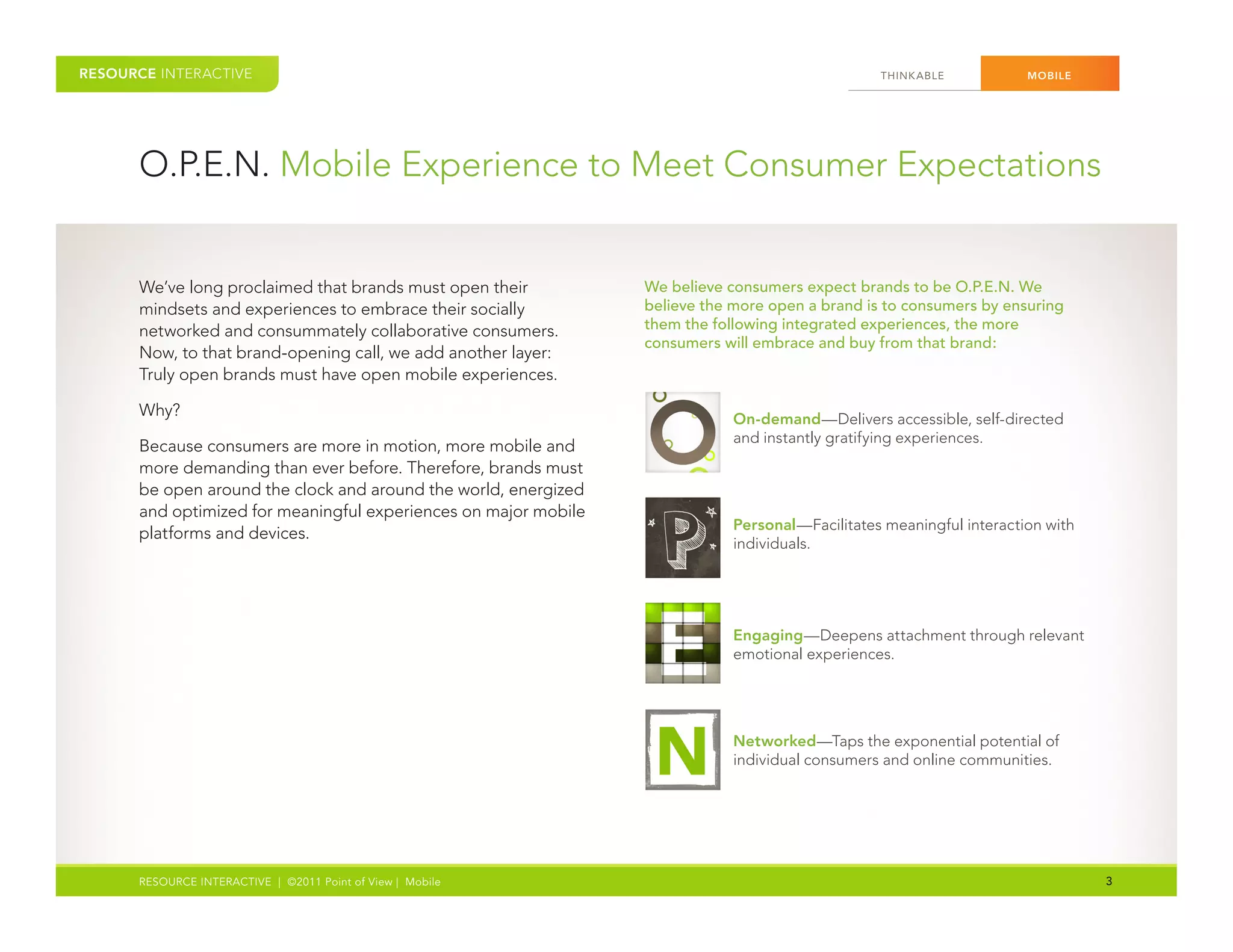 RESOURCE INTERACTIVE                                                                             THINK ABLE           MOBILE




      O.P.E.N. Mobile Experience to Meet Consumer Expectations


      We’ve long proclaimed that brands must open their          We believe consumers expect brands to be O.P.E.N. We
      mindsets and experiences to embrace their socially         believe the more open a brand is to consumers by ensuring
      networked and consummately collaborative consumers.        them the following integrated experiences, the more
                                                                 consumers will embrace and buy from that brand:
      Now, to that brand-opening call, we add another layer:
      Truly open brands must have open mobile experiences.

      Why?                                                                   On-demand—Delivers accessible, self-directed
                                                                             and instantly gratifying experiences.
      Because consumers are more in motion, more mobile and
      more demanding than ever before. Therefore, brands must
      be open around the clock and around the world, energized
      and optimized for meaningful experiences on major mobile
                                                                             Personal—Facilitates meaningful interaction with
      platforms and devices.
                                                                             individuals.




                                                                             Engaging—Deepens attachment through relevant
                                                                             emotional experiences.




                                                                             Networked—Taps the exponential potential of
                                                                             individual consumers and online communities.




      RESOURCE INTERACTIVE | ©2011 Point of View | Mobile                                                                       3
 