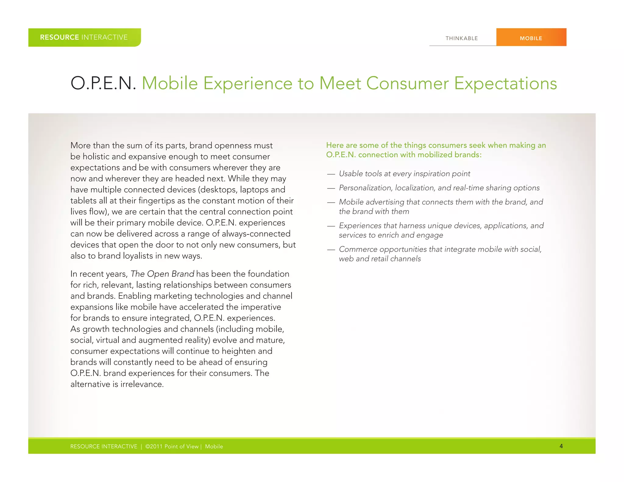 RESOURCE INTERACTIVE                                                                                      THINK ABLE            MOBILE




      O.P.E.N. Mobile Experience to Meet Consumer Expectations


      More than the sum of its parts, brand openness must               Here are some of the things consumers seek when making an
      be holistic and expansive enough to meet consumer                 O.P.E.N. connection with mobilized brands:
      expectations and be with consumers wherever they are
                                                                        — Usable tools at every inspiration point
      now and wherever they are headed next. While they may
      have multiple connected devices (desktops, laptops and            — Personalization, localization, and real-time sharing options
      tablets all at their fingertips as the constant motion of their   — Mobile advertising that connects them with the brand, and
      lives flow), we are certain that the central connection point       the brand with them
      will be their primary mobile device. O.P.E.N. experiences         — Experiences that harness unique devices, applications, and
      can now be delivered across a range of always-connected             services to enrich and engage
      devices that open the door to not only new consumers, but         — Commerce opportunities that integrate mobile with social,
      also to brand loyalists in new ways.                                web and retail channels
      In recent years, The Open Brand has been the foundation
      for rich, relevant, lasting relationships between consumers
      and brands. Enabling marketing technologies and channel
      expansions like mobile have accelerated the imperative
      for brands to ensure integrated, O.P.E.N. experiences.
      As growth technologies and channels (including mobile,
      social, virtual and augmented reality) evolve and mature,
      consumer expectations will continue to heighten and
      brands will constantly need to be ahead of ensuring
      O.P.E.N. brand experiences for their consumers. The
      alternative is irrelevance.




      RESOURCE INTERACTIVE | ©2011 Point of View | Mobile                                                                                4
 