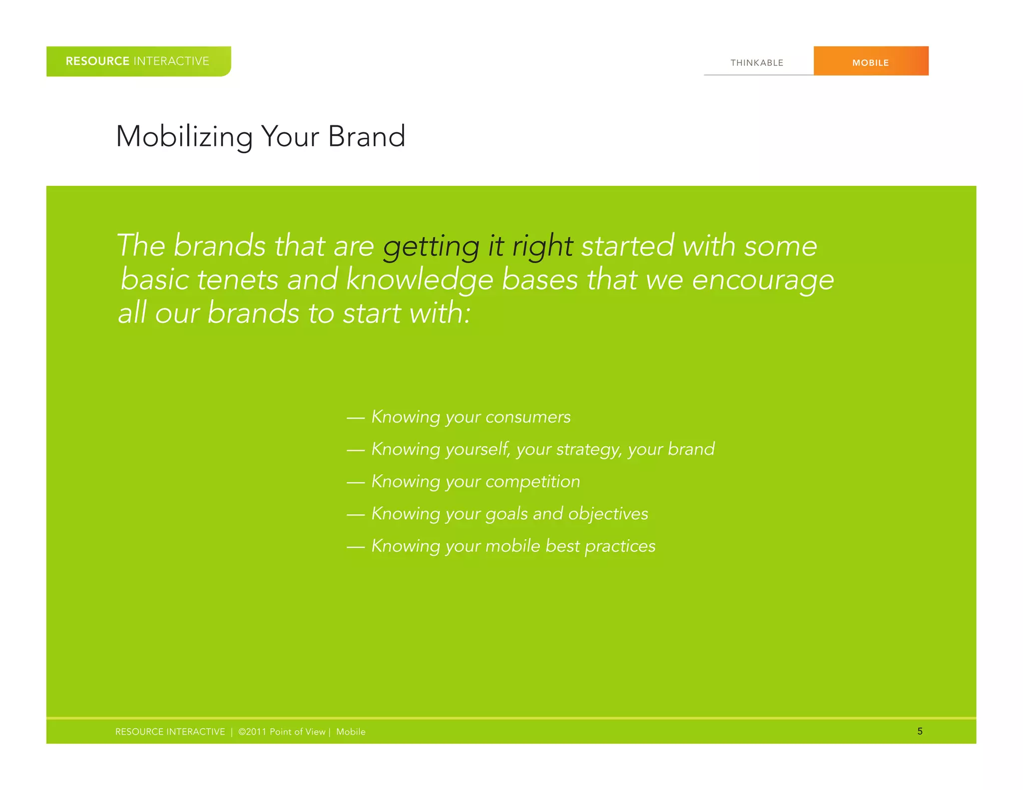 RESOURCE INTERACTIVE                                                                                 THINK ABLE   MOBILE




      Mobilizing Your Brand


      The brands that are getting it right started with some
      basic tenets and knowledge bases that we encourage
      all our brands to start with:


                                                     — Knowing your consumers
                                                     — Knowing yourself, your strategy, your brand
                                                     — Knowing your competition
                                                     — Knowing your goals and objectives
                                                     — Knowing your mobile best practices




      RESOURCE INTERACTIVE | ©2011 Point of View | Mobile                                                                  5
 
