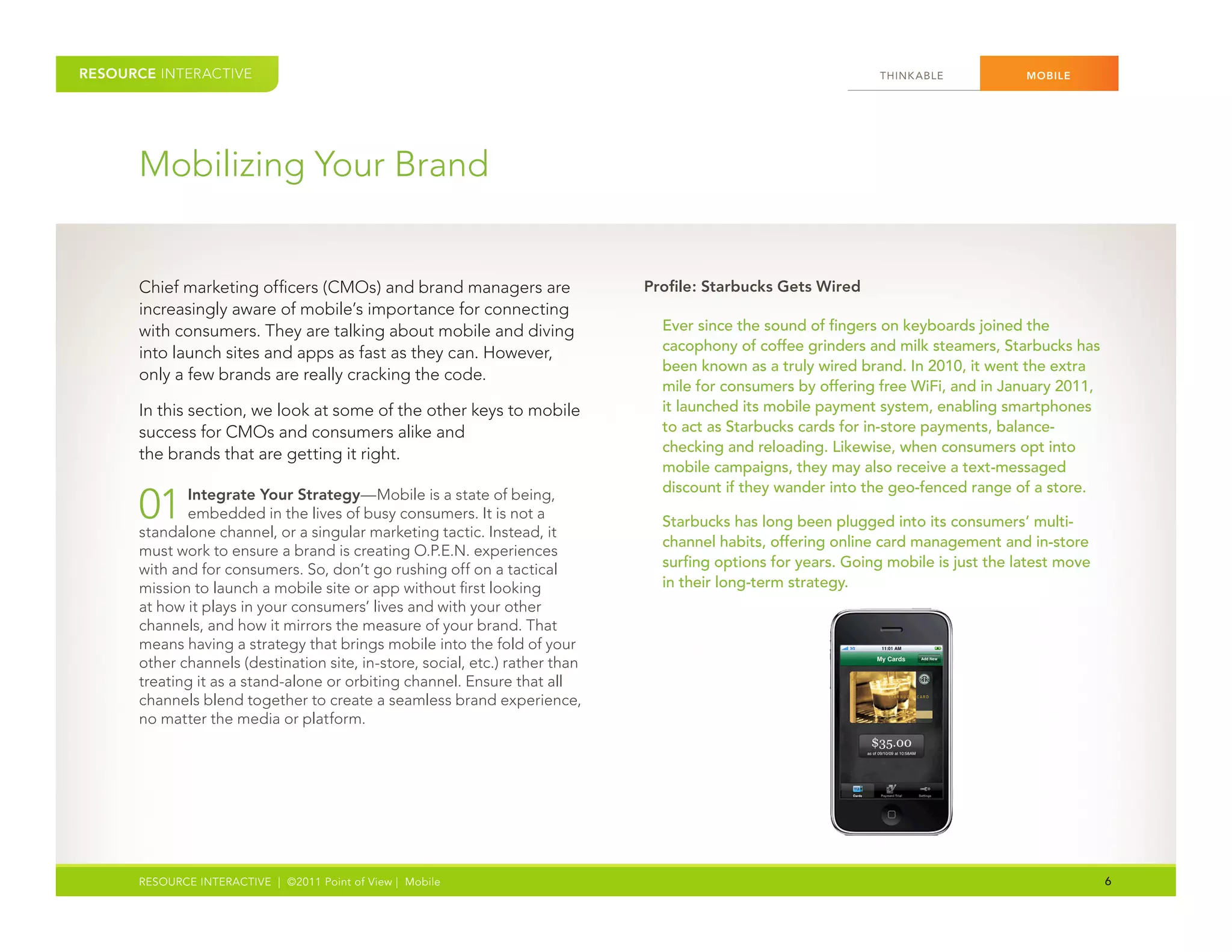 RESOURCE INTERACTIVE                                                                                            THINK ABLE           MOBILE




      Mobilizing Your Brand


      Chief marketing officers (CMOs) and brand managers are                  Profile: Starbucks Gets Wired
      increasingly aware of mobile’s importance for connecting
      with consumers. They are talking about mobile and diving                  Ever since the sound of fingers on keyboards joined the
      into launch sites and apps as fast as they can. However,                  cacophony of coffee grinders and milk steamers, Starbucks has
                                                                                been known as a truly wired brand. In 2010, it went the extra
      only a few brands are really cracking the code.
                                                                                mile for consumers by offering free WiFi, and in January 2011,
      In this section, we look at some of the other keys to mobile              it launched its mobile payment system, enabling smartphones
      success for CMOs and consumers alike and                                  to act as Starbucks cards for in-store payments, balance-
      the brands that are getting it right.                                     checking and reloading. Likewise, when consumers opt into
                                                                                mobile campaigns, they may also receive a text-messaged
                                                                                discount if they wander into the geo-fenced range of a store.
      01     Integrate Your Strategy—Mobile is a state of being,
             embedded in the lives of busy consumers. It is not a
      standalone channel, or a singular marketing tactic. Instead, it
                                                                                Starbucks has long been plugged into its consumers’ multi-
                                                                                channel habits, offering online card management and in-store
      must work to ensure a brand is creating O.P.E.N. experiences
      with and for consumers. So, don’t go rushing off on a tactical            surfing options for years. Going mobile is just the latest move
      mission to launch a mobile site or app without first looking              in their long-term strategy.
      at how it plays in your consumers’ lives and with your other
      channels, and how it mirrors the measure of your brand. That
      means having a strategy that brings mobile into the fold of your
      other channels (destination site, in-store, social, etc.) rather than
      treating it as a stand-alone or orbiting channel. Ensure that all
      channels blend together to create a seamless brand experience,
      no matter the media or platform.




      RESOURCE INTERACTIVE | ©2011 Point of View | Mobile                                                                                         6
 