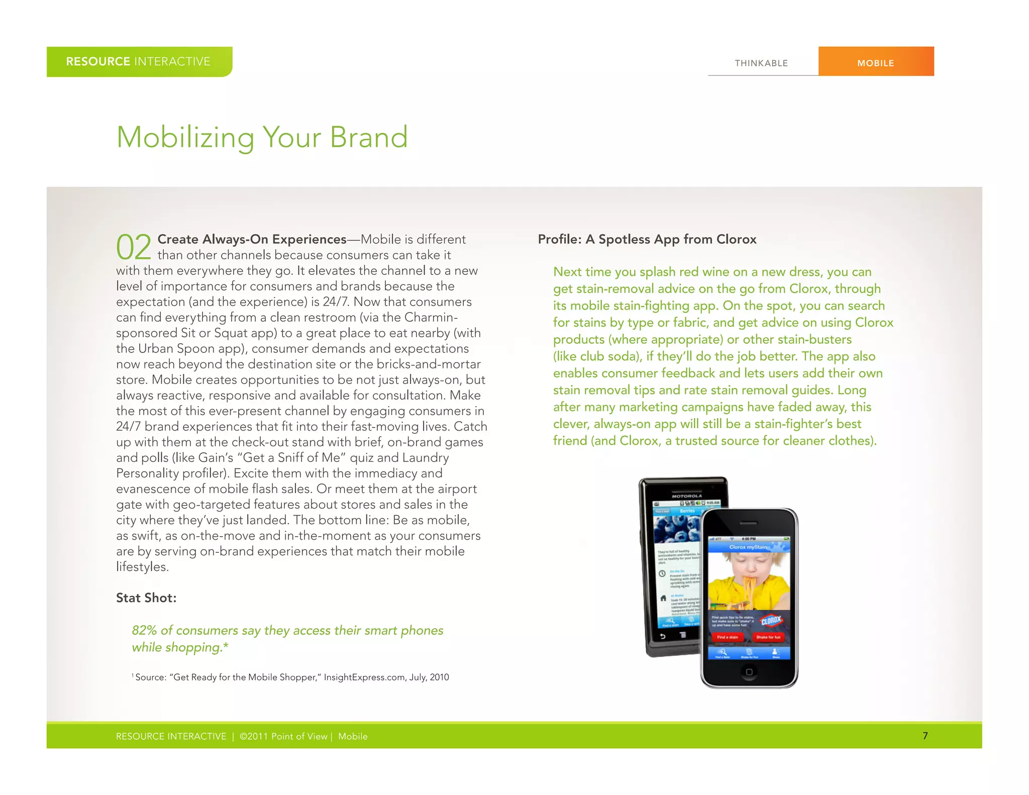 RESOURCE INTERACTIVE                                                                                                        THINK ABLE           MOBILE




      Mobilizing Your Brand


      02       Create Always-On Experiences—Mobile is different
               than other channels because consumers can take it
      with them everywhere they go. It elevates the channel to a new
                                                                                          Profile: A Spotless App from Clorox

                                                                                            Next time you splash red wine on a new dress, you can
      level of importance for consumers and brands because the                              get stain-removal advice on the go from Clorox, through
      expectation (and the experience) is 24/7. Now that consumers                          its mobile stain-fighting app. On the spot, you can search
      can find everything from a clean restroom (via the Charmin-                           for stains by type or fabric, and get advice on using Clorox
      sponsored Sit or Squat app) to a great place to eat nearby (with                      products (where appropriate) or other stain-busters
      the Urban Spoon app), consumer demands and expectations
                                                                                            (like club soda), if they’ll do the job better. The app also
      now reach beyond the destination site or the bricks-and-mortar
                                                                                            enables consumer feedback and lets users add their own
      store. Mobile creates opportunities to be not just always-on, but
      always reactive, responsive and available for consultation. Make                      stain removal tips and rate stain removal guides. Long
      the most of this ever-present channel by engaging consumers in                        after many marketing campaigns have faded away, this
      24/7 brand experiences that fit into their fast-moving lives. Catch                   clever, always-on app will still be a stain-fighter’s best
      up with them at the check-out stand with brief, on-brand games                        friend (and Clorox, a trusted source for cleaner clothes).
      and polls (like Gain’s “Get a Sniff of Me” quiz and Laundry
      Personality profiler). Excite them with the immediacy and
      evanescence of mobile flash sales. Or meet them at the airport
      gate with geo-targeted features about stores and sales in the
      city where they’ve just landed. The bottom line: Be as mobile,
      as swift, as on-the-move and in-the-moment as your consumers
      are by serving on-brand experiences that match their mobile
      lifestyles.

      Stat Shot:

         82% of consumers say they access their smart phones
         while shopping.*
         1
             Source: “Get Ready for the Mobile Shopper,” InsightExpress.com, July, 2010




      RESOURCE INTERACTIVE | ©2011 Point of View | Mobile                                                                                                  7
 