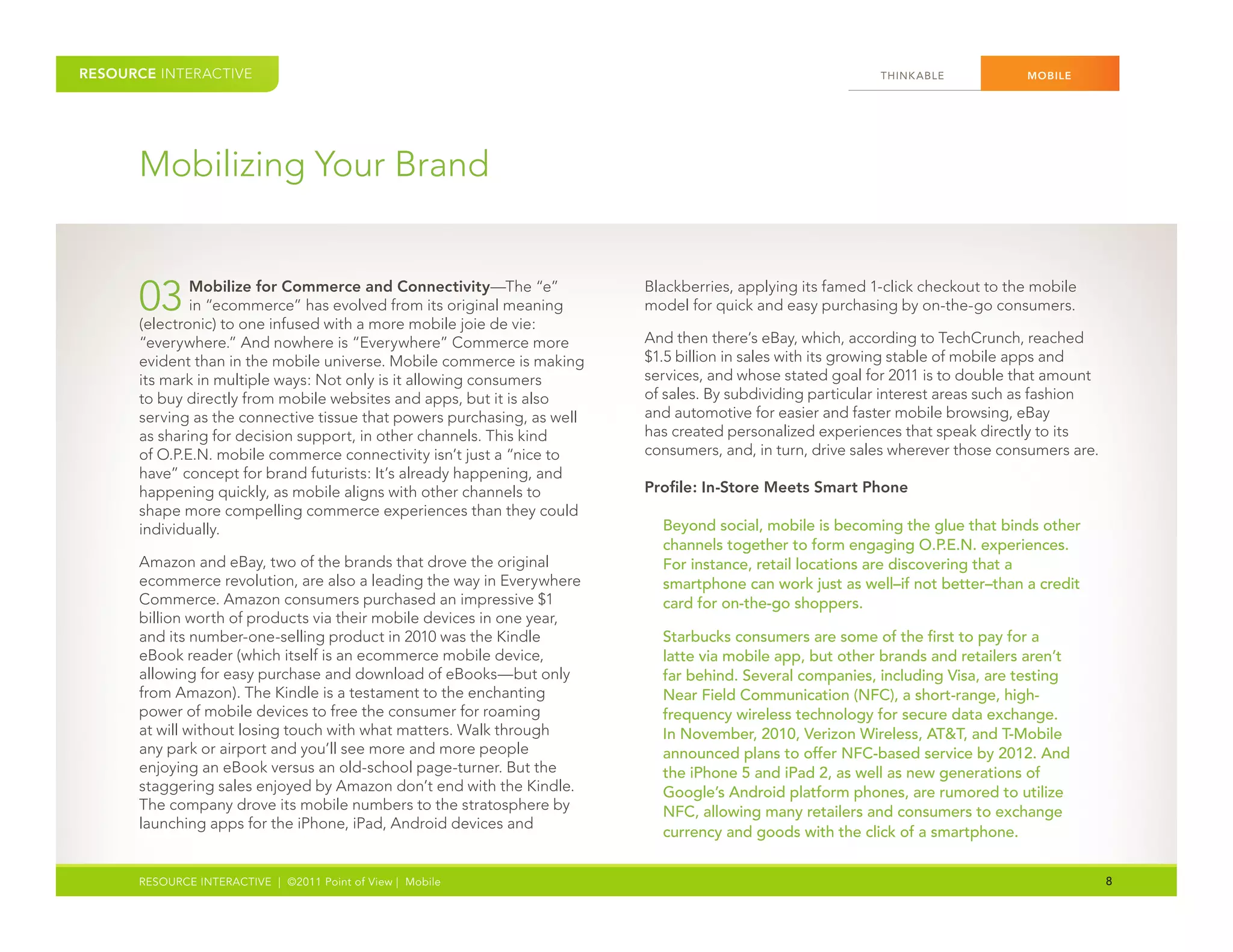 RESOURCE INTERACTIVE                                                                                       THINK ABLE           MOBILE




      Mobilizing Your Brand


      03      Mobilize for Commerce and Connectivity—The “e”
              in “ecommerce” has evolved from its original meaning
      (electronic) to one infused with a more mobile joie de vie:
                                                                         Blackberries, applying its famed 1-click checkout to the mobile
                                                                         model for quick and easy purchasing by on-the-go consumers.

      “everywhere.” And nowhere is “Everywhere” Commerce more            And then there’s eBay, which, according to TechCrunch, reached
      evident than in the mobile universe. Mobile commerce is making     $1.5 billion in sales with its growing stable of mobile apps and
      its mark in multiple ways: Not only is it allowing consumers       services, and whose stated goal for 2011 is to double that amount
      to buy directly from mobile websites and apps, but it is also      of sales. By subdividing particular interest areas such as fashion
      serving as the connective tissue that powers purchasing, as well   and automotive for easier and faster mobile browsing, eBay
      as sharing for decision support, in other channels. This kind      has created personalized experiences that speak directly to its
      of O.P.E.N. mobile commerce connectivity isn’t just a “nice to     consumers, and, in turn, drive sales wherever those consumers are.
      have” concept for brand futurists: It’s already happening, and
      happening quickly, as mobile aligns with other channels to         Profile: In-Store Meets Smart Phone
      shape more compelling commerce experiences than they could
      individually.                                                        Beyond social, mobile is becoming the glue that binds other
                                                                           channels together to form engaging O.P.E.N. experiences.
      Amazon and eBay, two of the brands that drove the original           For instance, retail locations are discovering that a
      ecommerce revolution, are also a leading the way in Everywhere       smartphone can work just as well–if not better–than a credit
      Commerce. Amazon consumers purchased an impressive $1                card for on-the-go shoppers.
      billion worth of products via their mobile devices in one year,
      and its number-one-selling product in 2010 was the Kindle            Starbucks consumers are some of the first to pay for a
      eBook reader (which itself is an ecommerce mobile device,            latte via mobile app, but other brands and retailers aren’t
      allowing for easy purchase and download of eBooks—but only           far behind. Several companies, including Visa, are testing
      from Amazon). The Kindle is a testament to the enchanting            Near Field Communication (NFC), a short-range, high-
      power of mobile devices to free the consumer for roaming             frequency wireless technology for secure data exchange.
      at will without losing touch with what matters. Walk through         In November, 2010, Verizon Wireless, AT&T, and T-Mobile
      any park or airport and you’ll see more and more people              announced plans to offer NFC-based service by 2012. And
      enjoying an eBook versus an old-school page-turner. But the          the iPhone 5 and iPad 2, as well as new generations of
      staggering sales enjoyed by Amazon don’t end with the Kindle.        Google’s Android platform phones, are rumored to utilize
      The company drove its mobile numbers to the stratosphere by          NFC, allowing many retailers and consumers to exchange
      launching apps for the iPhone, iPad, Android devices and
                                                                           currency and goods with the click of a smartphone.


      RESOURCE INTERACTIVE | ©2011 Point of View | Mobile                                                                                     8
 