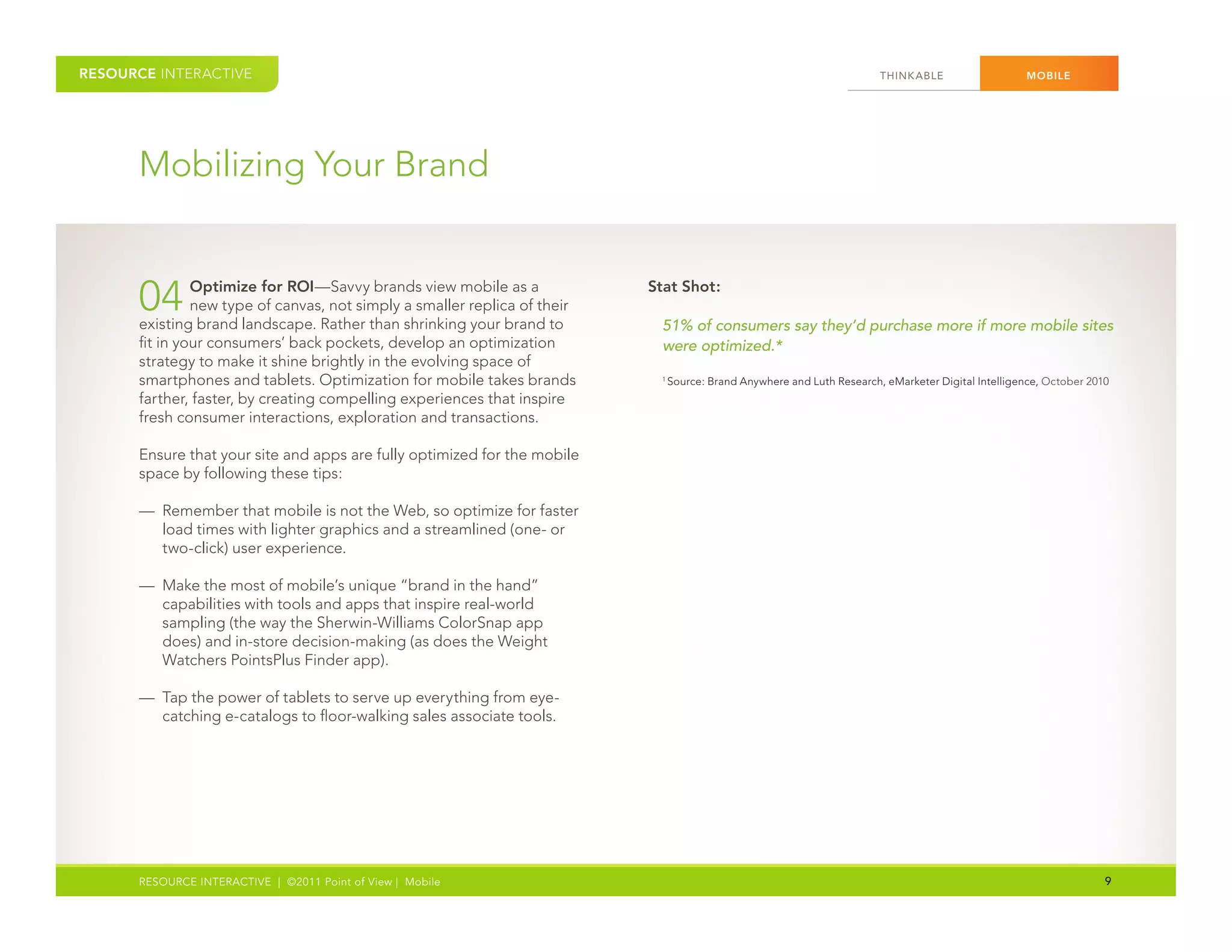 RESOURCE INTERACTIVE                                                                                                     THINK ABLE                  MOBILE




      Mobilizing Your Brand


      04       Optimize for ROI—Savvy brands view mobile as a
               new type of canvas, not simply a smaller replica of their
      existing brand landscape. Rather than shrinking your brand to
                                                                           Stat Shot:

                                                                            51% of consumers say they’d purchase more if more mobile sites
      fit in your consumers’ back pockets, develop an optimization          were optimized.*
      strategy to make it shine brightly in the evolving space of
      smartphones and tablets. Optimization for mobile takes brands         1
                                                                                Source: Brand Anywhere and Luth Research, eMarketer Digital Intelligence, October 2010
      farther, faster, by creating compelling experiences that inspire
      fresh consumer interactions, exploration and transactions.

      Ensure that your site and apps are fully optimized for the mobile
      space by following these tips:

      — Remember that mobile is not the Web, so optimize for faster
        load times with lighter graphics and a streamlined (one- or
        two-click) user experience.

      — Make the most of mobile’s unique “brand in the hand”
        capabilities with tools and apps that inspire real-world
        sampling (the way the Sherwin-Williams ColorSnap app
        does) and in-store decision-making (as does the Weight
        Watchers PointsPlus Finder app).

      — Tap the power of tablets to serve up everything from eye-
        catching e-catalogs to floor-walking sales associate tools.




      RESOURCE INTERACTIVE | ©2011 Point of View | Mobile                                                                                                            9
 