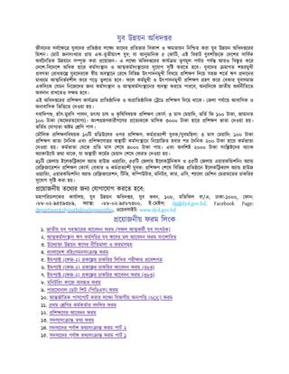 যুব উ য়ন অিধদ র
জীবেনর সবে ে যুবেদর িত ার লে তােদর িতভার িবকাশ ও মতায়ন িনি ত করা যুব উ য়ন অিধদ েরর
িমশন। মাট জনসংখ ার ায় এক-তৃতীয়াংশ যুব; যা আনুমািনক ৫ কািট, এই িবরাট যুবশি েক দেশর সািবক
অথৈনিতক উ য়েন স ৃ করা েয়াজন। এ লে অিধদ েরর কায ম তৃণমূল পযায় পয আরও িব ৃত কের
দেশ-িবেদেশ অিধক হাের কমসং ান ও আ কমসং ােনর সুেযাগ সৃি করেত হেব। যুবেদর মাগত শহরমুখী
বণতা রাধকে যুবেদরেক ীয় অব ােন রেখ িবিভ উৎপাদনমুখী িবষেয় িশ ণ িদেয় সহজ শেত ঋণ দােনর
মাধ েম আ িনভরশীল কের গেড় তুলেত হেব। ফেল কমমুখী ও উৎপাদনমুখী িশ ণ হণ কের বকার যুবসমাজ
একিদেক যমন িনেজেদর জন কমসং ান ও আ কমসং ােনর ব ব া করেত পারেব, অন িদেক জাতীয় অথনীিতেত
অবদান রাখেতও স ম হেব।
এই অিধদ েরর িশ ণ কায ম ািত ািনক ও অ ািত ািনক েড িশ ণ িদেয় থােক। জলা পযােয় আবািসক ও
অনাবািসক িভি েত দওয়া হয়।
গবািদপ , হাঁস-মুরিগ পালন, মৎস চাষ ও ক
ৃ িষিবষয়ক িশ ণ কাস: ৩ মাস ময়ািদ, ভিত িফ ১০০ টাকা, জামানত
১০০ টাকা (অেফরতেযাগ )। অংশ হণকারীগেণর েত কেক মািসক ৩০০০ টাকা হাের িশ ণ ভাতা দওয়া হয়।
ভিতর যাগ তা অ ম িণ পাস।
মৗিলক িশ ণিবষয়ক ১০িট মিডউেলর ওপর িশ ণ: কম ত াশী যুবক/যুবমিহলা: ৩ মাস ময়ািদ: ১০০ টাকা
িশ ণ ভাতা দিনক এবং িশ েণা র অ ায়ী কমসং ােন িনেয়ািজত হবার পর দিনক ২০০ টাকা হাের কমভাতা
দওয়া হয়। কমভাতা থেক িত মাস শেষ ৪০০০ টাকা পায়। এবং অবিশ ২০০০ টাকা সংি েদর ব াংক
অ াকাউে জমা থােক, যা অ ায়ী কেমর ময়াদ শেষ ফরত দওয়া হয়।
৪১িট জলায় ইেলকি ক াল অ া হাউজ ওয় ািরং, ৫৫িট জলায় ইেলক িনকস ও ৫৫িট জলায় এয়ারকি শিনং অ া
রি জােরশন িশ ণ কাস: বকার ও কম ত াশী যুবক: িশ ণ শেষ িবিভ িত ােন ইেলকি ক াল অ া হাউজ
ওয় ািরং, এয়ারকি শিনং অ া রি জােরশন, িটিভ, কি উটার, মিনটর, কার, এিস, শ ােলা মিশন মরামেতর চাকিরর
সুেযাগ সৃি করা হয়।
েয়াজনীয় তেথ র জন যাগােযাগ করেত হেব:
মহাপিরচালেকর কাযালয়, যুব উ য়ন অিধদ র, যুব ভবন, ১০৮, মিতিঝল বা/এ, ঢাকা-১০০০, ফান:
+৮৮-০২-৯৫৫৯৩৮৯, ফ া : +৮৮-০২-৯৫৮৭৩০০, ই- মইল: dg@dyd.gov.bd, Facebook Page:
departmentofyouthdevelopmenthq, ওেয়বসাইট: www.dyd.gov.bd
েয়াজনীয় ফরম িলংক
১. জাতীয় যুব পুর ােরর আেবদন ফরম (সফল আ কমী যুব সংগঠক)
২. আ কমসং ান ঋণ কমসূিচর যুব ঋেণর মূল আেবদন ফরম সংেশািধত
৩. উেদ া া উ য়ন ঋেণর নীিতমালা ও ফরমসমূহ
৪. বাংলােদশ বিহঃগমনসং া ফরম
৫. ইমপ া ( ফজ-২) কে র চাকিরর িলিখত পরী ার েবশপ
৬. ইমপ া ( ফজ-২) কে র চাকিরর আেবদন ফরম (৩৮৪)
৭. ইমপ া ( ফজ-২) কে র চাকিরর আেবদন ফরম (৩৮৩)
৮. মিনটিরং কােজ ব ব ত ফরম
৯. পারেসানাল ডটা িশট (িপিডএস) ফরম
১০. আ জািতক পাসেপাট করার লে িবভাগীয় অনাপি (NOC) ফরম
১১. থম িণর কমকতার বদিলর ফরম
১২. িশ েণর আেবদন ফরম
১৩. সদস সং া তথ ফরম
১৪. সদস েদর পূণা তথ সং া ফরম পাট ২
১৫. সদস েদর পূণা তথ সং া ফরম পাট ১
ি
 