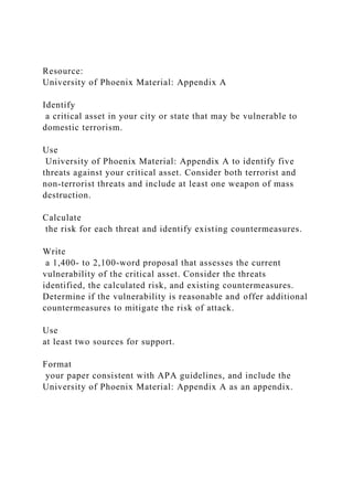 Resource:
University of Phoenix Material: Appendix A
Identify
a critical asset in your city or state that may be vulnerable to
domestic terrorism.
Use
University of Phoenix Material: Appendix A to identify five
threats against your critical asset. Consider both terrorist and
non-terrorist threats and include at least one weapon of mass
destruction.
Calculate
the risk for each threat and identify existing countermeasures.
Write
a 1,400- to 2,100-word proposal that assesses the current
vulnerability of the critical asset. Consider the threats
identified, the calculated risk, and existing countermeasures.
Determine if the vulnerability is reasonable and offer additional
countermeasures to mitigate the risk of attack.
Use
at least two sources for support.
Format
your paper consistent with APA guidelines, and include the
University of Phoenix Material: Appendix A as an appendix.
 