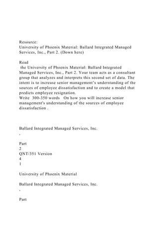Resource:
University of Phoenix Material: Ballard Integrated Managed
Services, Inc., Part 2. (Down here)
Read
the University of Phoenix Material: Ballard Integrated
Managed Services, Inc., Part 2. Your team acts as a consultant
group that analyzes and interprets this second set of data. The
intent is to increase senior management’s understanding of the
sources of employee dissatisfaction and to create a model that
predicts employee resignation.
Write 300-350 words On how you will increase senior
management's understanding of the sources of employee
dissatisfaction .
Ballard Integrated Managed Services, Inc.
,
Part
2
QNT/351 Version
4
1
University of Phoenix Material
Ballard Integrated Managed Services, Inc.
,
Part
 