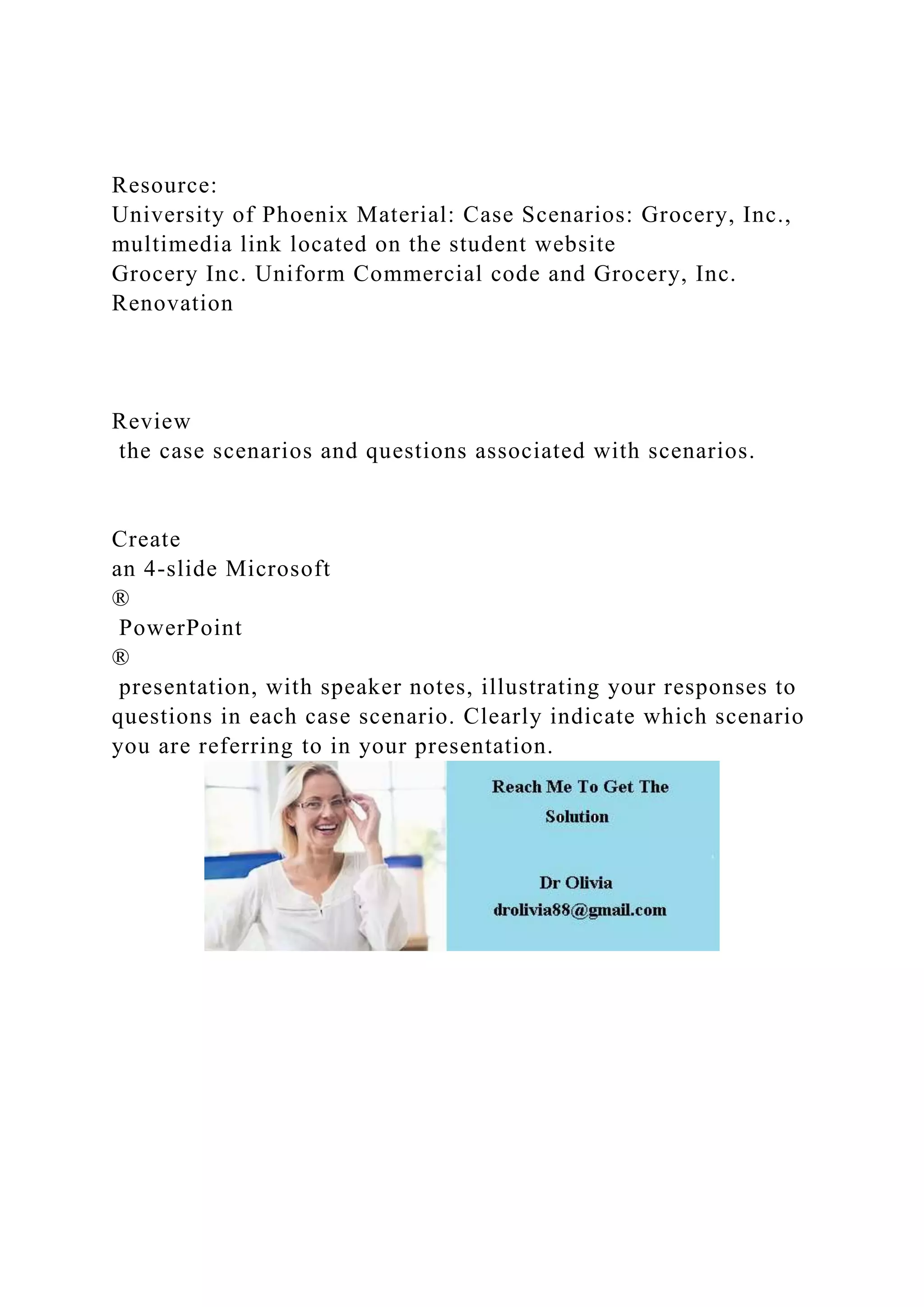 Resource:
University of Phoenix Material: Case Scenarios: Grocery, Inc.,
multimedia link located on the student website
Grocery Inc. Uniform Commercial code and Grocery, Inc.
Renovation
Review
the case scenarios and questions associated with scenarios.
Create
an 4-slide Microsoft
®
PowerPoint
®
presentation, with speaker notes, illustrating your responses to
questions in each case scenario. Clearly indicate which scenario
you are referring to in your presentation.
