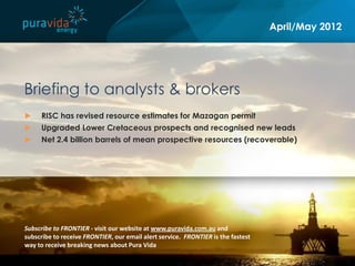 April/May 2012




Briefing to analysts & brokers
►    RISC has revised resource estimates for Mazagan permit
►    Upgraded Lower Cretaceous prospects and recognised new leads
►    Net 2.4 billion barrels of mean prospective resources (recoverable)




Subscribe to FRONTIER - visit our website at www.puravida.com.au and
subscribe to receive FRONTIER, our email alert service. FRONTIER is the fastest
way to receive breaking news about Pura Vida
 
