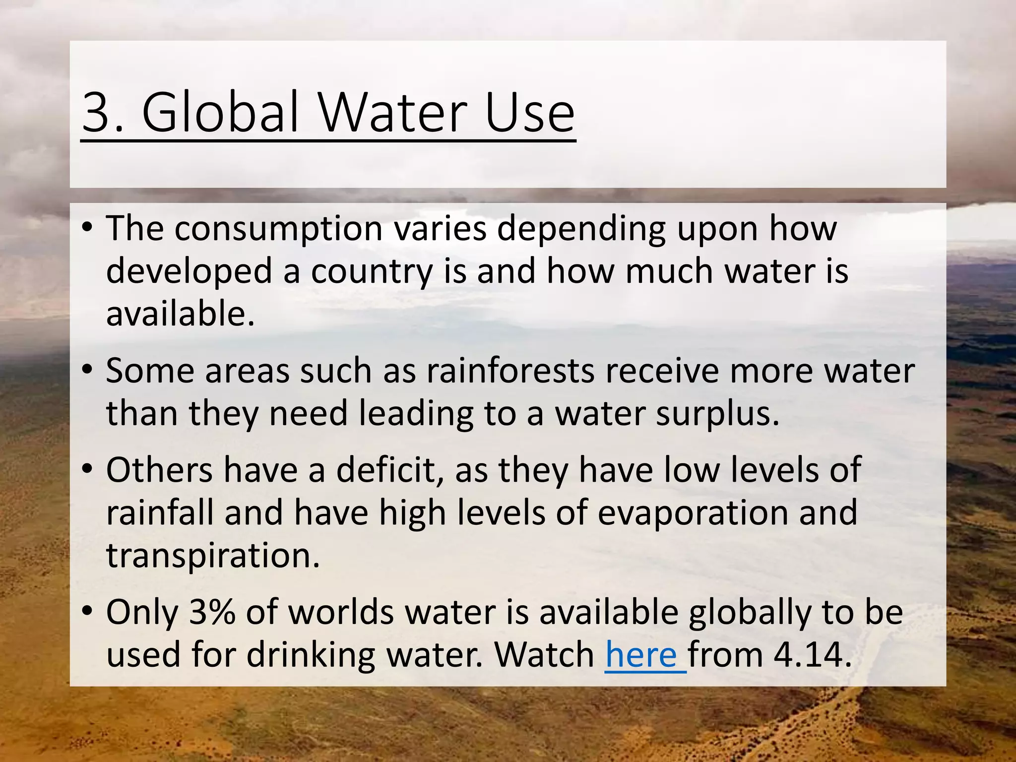 3. Global Water Use
• The consumption varies depending upon how
developed a country is and how much water is
available.
• Some areas such as rainforests receive more water
than they need leading to a water surplus.
• Others have a deficit, as they have low levels of
rainfall and have high levels of evaporation and
transpiration.
• Only 3% of worlds water is available globally to be
used for drinking water. Watch here from 4.14.
 