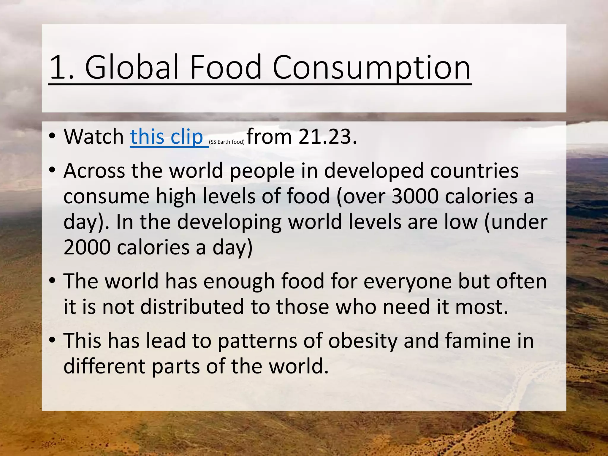 1. Global Food Consumption
• Watch this clip (SS Earth food) from 21.23.
• Across the world people in developed countries
consume high levels of food (over 3000 calories a
day). In the developing world levels are low (under
2000 calories a day)
• The world has enough food for everyone but often
it is not distributed to those who need it most.
• This has lead to patterns of obesity and famine in
different parts of the world.
 
