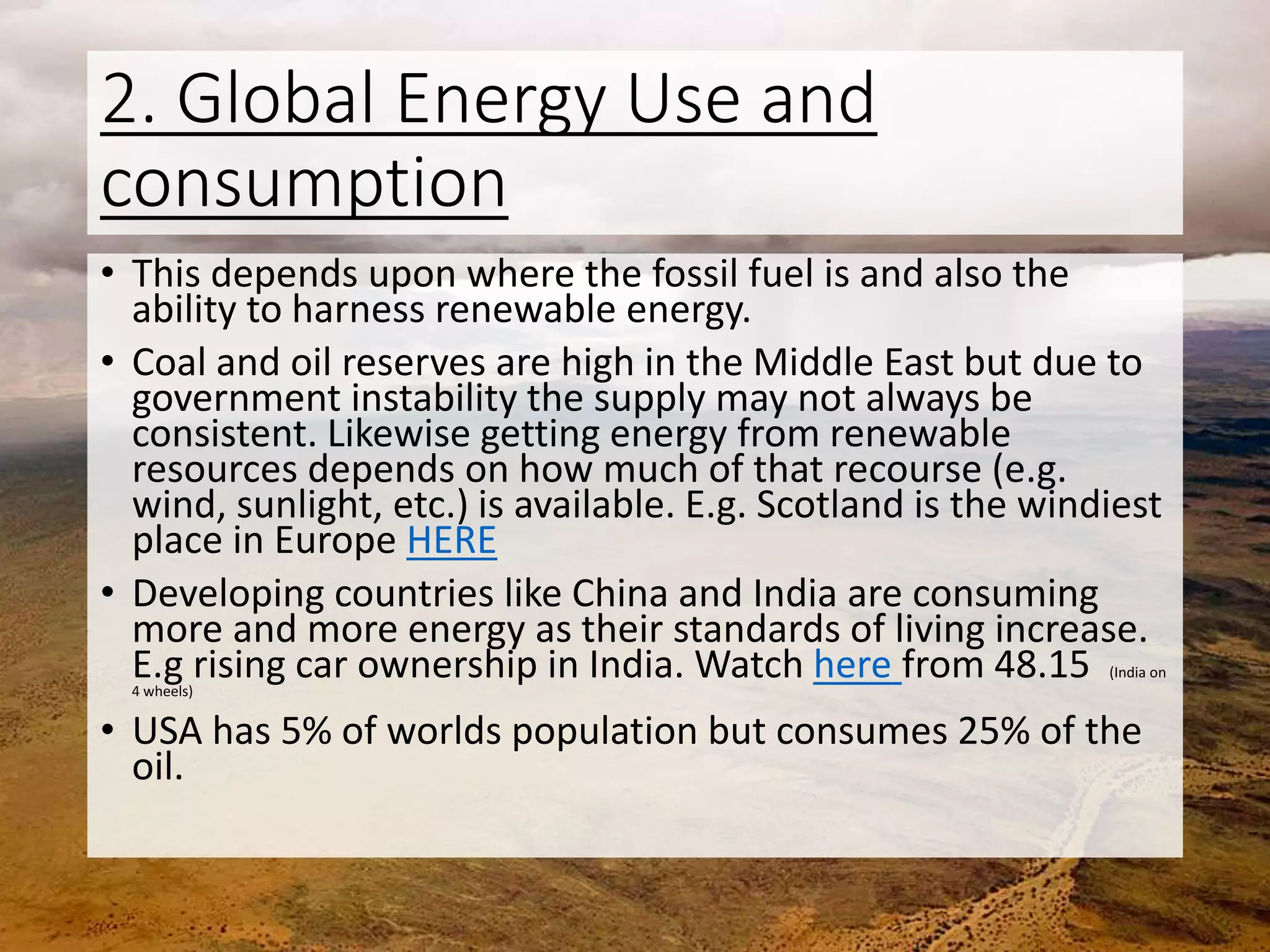 2. Global Energy Use and
consumption
• This depends upon where the fossil fuel is and also the
ability to harness renewable energy.
• Coal and oil reserves are high in the Middle East but due to
government instability the supply may not always be
consistent. Likewise getting energy from renewable
resources depends on how much of that recourse (e.g.
wind, sunlight, etc.) is available. E.g. Scotland is the windiest
place in Europe HERE
• Developing countries like China and India are consuming
more and more energy as their standards of living increase.
E.g rising car ownership in India. Watch here from 48.15 (India on
4 wheels)
• USA has 5% of worlds population but consumes 25% of the
oil.
 
