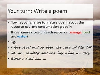 Your turn: Write a poem
• Now is your change to make a poem about the
resource use and consumption globally
• Three stanzas, one on each resource (energy, food
and water)
• E.g.
• I love food and so does the rest of the UK
• We are wealthy and can buy what we may
• When I lived in… …
 