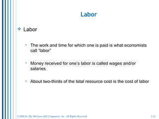 2-11
Capital Earns Interest.
• Capital:
o “human-made” goods used to produce other goods or services.
o includes office buildings, stores, and factories (physical plant),
equipment, and software.
o This is a different use of the term capital than when it means the
money a business uses to buy plant and equipment.
• The income owners of capital receive what is called
interest.
o The purchase of new capital equipment is often funded through
loans, so the lender earns interest from its productivity.
 