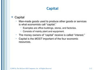 2-12
Entrepreneur Ability Earns Profits.
• The entrepreneur:
o sets up a business.
o assembles the needed resources.
o risks his/her own (or borrowed) money.
o is central to the American economy.
• An entrepreneur earns a profit (or a loss) depending
upon his or her ability to run a business.
• There are over 30 million businesses in the U.S., most
are owned by entrepreneurs.
o The vast majority work for themselves or have one or two
employees.
 