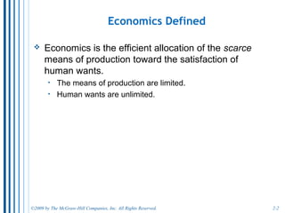 2-2
The Central Fact of Economics: SCARCITY
• This definition assumes that scarcity is the
fundamental economic problem:
o There are never enough resources to produce all of the goods
and services that people want.
• Why is there an economic problem?
o The means of production (resources) are limited.
o Economists assume that human wants are unlimited.
• An economy is a system for organizing the
allocation of resources to produce and distribute the
goods and services that satisfy human wants.
o The more efficient the economy is, the more wants we can
satisfy.
 