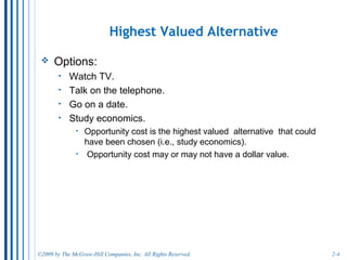 2-4
Choosing the Highest Valued Alternative
• Because time is linear, we must make choices. Here are your
options:
o spend time on social networking site.
o play video games.
o go to movies with friends.
o study economics.
• Whichever option is chosen, you will miss the value of the other
options.
o If you go to the movie with friends, the direct cost is the movie ticket and
any transportation costs.
o The opportunity cost is the value of the alternatives use of your time (for
example, the benefit of the improvement in your grade from studying).
o Opportunity cost may or may not have a dollar value. But you implicitly
place a value when you make a decision.
 