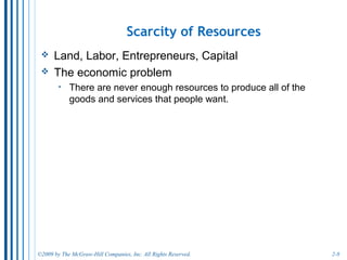 2-8
Four Economic Resources
• There are four categories of economic resources:
o Land - natural resources
o Labor - work
o Capital - produced goods used to produce other goods and
services
o Entrepreneurial ability - effort to organize the production
process
• In a market economy, each of these resources is
exchanged in markets for a type of income.
o We sell our resources to earn income to purchase goods and
services to satisfy our wants.
 