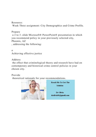 Resource:
Week Three assignment: City Demographics and Crime Profile.
Prepare
a 2 to 3 -slide Microsoft® PowerPoint® presentation in which
you recommend policy in your previously selected city,
Phoenix, AZ
, addressing the following:
o
Achieving effective justice
Address
the effect that criminological theory and research have had on
contemporary and historical crime control policies in your
chosen city.
Provide
theoretical rationale for your recommendations.
 