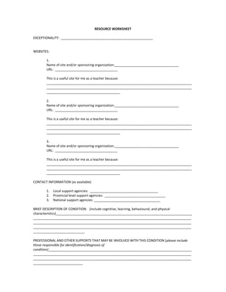 RESOURCE WORKSHEET<br />EXCEPTIONALITY:  __________________________________________________<br />WEBSITES:<br />1.  <br />Name of site and/or sponsoring organization:___________________________________<br />URL:  __________________________________<br />This is a useful site for me as a teacher because: ______________________________________________________________________________________________________________________________________________________________________________________________________<br />2.<br />Name of site and/or sponsoring organization:___________________________________<br />URL:  __________________________________<br />This is a useful site for me as a teacher because: ______________________________________________________________________________________________________________________________________________________________________________________________________<br />3.  <br />Name of site and/or sponsoring organization:___________________________________<br />URL:  __________________________________<br />This is a useful site for me as a teacher because: ______________________________________________________________________________________________________________________________________________________________________________________________________<br />CONTACT INFORMATION (as available)<br />,[object Object]