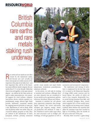 British
       Columbia
      rare earths
         and rare
          metals
    staking rush
       underway
                            by Ellsworth Dickson




    R
          are earths and rare metals are not often
          covered by the mainstream media,             Left to right, Roman Mendoza, Mining Specialist, AMEC, John Gorham, Project Manager for
                                                       Commerce Resources, and Scott Ansell, Project Manager for Preliminary Environmental
          and because you can’t actually see           Assessment, at the Upper Fir tantalum-niobium project near Blue River, British Columbia. Photo
    them, most people are totally unaware of the       courtesy Commerce Resources Corp.
    importance they play in our daily lives – and
    how important they will be in the future.         aircraft, cruise missiles and smart bombs         automotive and aeronautical components.
    Seventeen different metals comprise the rare      (dysprosium, neodymium, praseodymium,               The exploration and mining of tanta-
    earths (Nos.57-71 in the Periodic Table) that     samarium, terbium).                               lum is complicated by the fact that some
    often occur, all together, in the same mineral       In this article, we will only be looking       of it is mined in the Democratic Republic
    deposit – see sidebar for list. Rare earths are   at tantalum and niobium, although there           of Congo (DRC) under coercion and by
    used to make semiconductors, very power-          are other elements that are considered to         forced labour, the profits of which are
    ful magnets for wind turbines, computer           be rare metals such as germanium, gallium,        used to buy weapons. Responsible buy-
    hard drives, electric vehicles, speakers, etc.    tellurium, beryllium, lithium and indium.         ers avoid buying tantalum from DRC, and
    (neodymium), energy efficient light bulbs            Tantalum is essential for cell phones          with Australia’s Wodgina Mine closed,
    (cerium, lanthanum, europium), mantles            (tiny capacitors), computers, data storage,       which supplied 30% of the world’s tanta-
    for camping lanterns (yttrium), to name just      digital cameras, flat screen televisions,         lum, supplies are becoming scarce. Indeed,
    a few. Blackberries as well as iPods, DVDs        aerospace (jet engines), energy, chemi-           London’s Metal Bulletin has reported that
    and cell phones utilize rare earths. They are     cal production and medicine to name a             offers for tantalum scrap have reached as
    crucial for military purposes as well. They       few. Niobium is used to make super alloys         high as US $330/kg, more the double of
    are utilized in the manufacture of lasers         for steel structures such as bridges and          the price at the start of the year.
    (europium, terbium, yttrium), unmanned            buildings, oil and gas pipelines as well as         Recently, there occurred a ‘game-chang-
6   www.resourceworld.com                                                                                                             AUGUST 2010
 