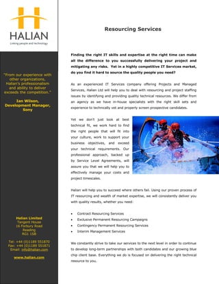 Resourcing Services




                            Finding the right IT skills and expertise at the right time can make
                            all the difference to you successfully delivering your project and
                            mitigating any risks. Yet in a highly competitive IT Services market,
                            do you find it hard to source the quality people you need?
“From our experience with
   other organizations,
 Halian’s professionalism   As an experienced IT Services company offering Projects and Managed
   and ability to deliver
                            Services, Halian Ltd will help you to deal with resourcing and project staffing
exceeds the competition.”
                            issues by identifying and providing quality technical resources. We differ from
     Ian Wilson,            an agency as we have in-house specialists with the right skill sets and
Development Manager,
                            experience to technically vet and properly screen prospective candidates.
        Sony

                            Yet we don’t just look at best
                            technical fit, we work hard to find
                            the right people that will fit into
                            your culture, work to support your
                            business   objectives,   and   exceed
                            your technical requirements. Our
                            professional approach, backed up
                            by Service Level Agreements, will
                            assure you that we will help you to
                            effectively manage your costs and
                            project timescales.


                            Halian will help you to succeed where others fail. Using our proven process of
                            IT resourcing and wealth of market expertise, we will consistently deliver you
                            with quality results, whether you need:


                            •   Contract Resourcing Services
      Halian Limited        •   Exclusive Permanent Resourcing Campaigns
       Tangent House
                            •   Contingency Permanent Resourcing Services
      16 Forbury Road
          Reading           •   Interim Management Services
          RG1 1SB

  Tel: +44 (0)1189 551870   We constantly strive to take our services to the next level in order to continue
  Fax: +44 (0)1189 551871
                            to develop long-term partnerships with both candidates and our growing blue
   Email: info@halian.com
                            chip client base. Everything we do is focused on delivering the right technical
     www.halian.com
                            resource to you.
 
