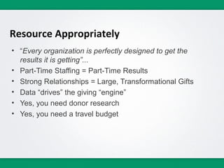 Resource Appropriately
• “Every organization is perfectly designed to get the
  results it is getting”...
• Part-Time Staffing = Part-Time Results
• Strong Relationships = Large, Transformational Gifts
• Data “drives” the giving “engine”
• Yes, you need donor research
• Yes, you need a travel budget
 