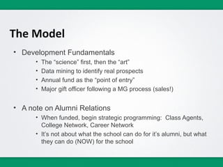 The Model
• Development Fundamentals
      •   The “science” first, then the “art”
      •   Data mining to identify real prospects
      •   Annual fund as the “point of entry”
      •   Major gift officer following a MG process (sales!)


• A note on Alumni Relations
      • When funded, begin strategic programming: Class Agents,
        College Network, Career Network
      • It’s not about what the school can do for it’s alumni, but what
        they can do (NOW) for the school
 